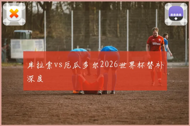 库拉索vs厄瓜多尔2026世界杯替补深度