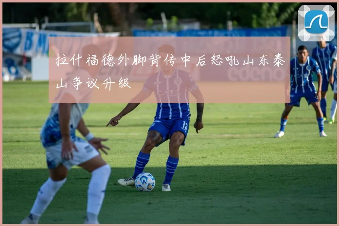 拉什福德外脚背传中后怒吼山东泰山争议升级