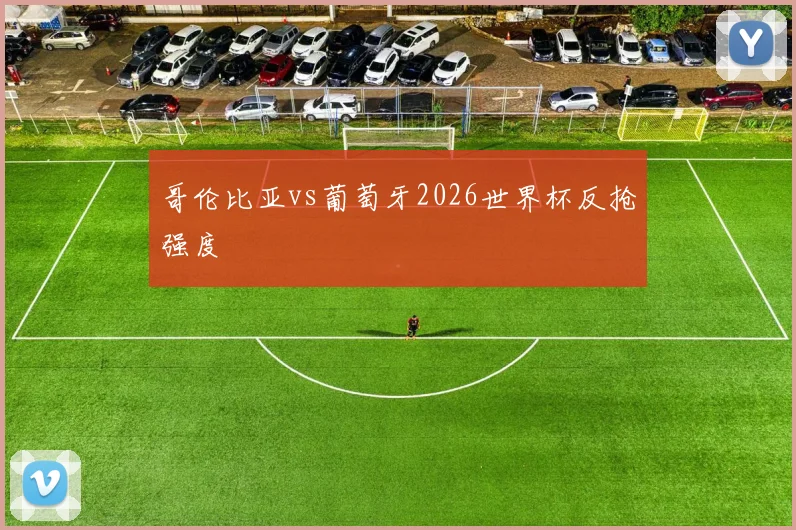哥伦比亚vs葡萄牙2026世界杯反抢强度
