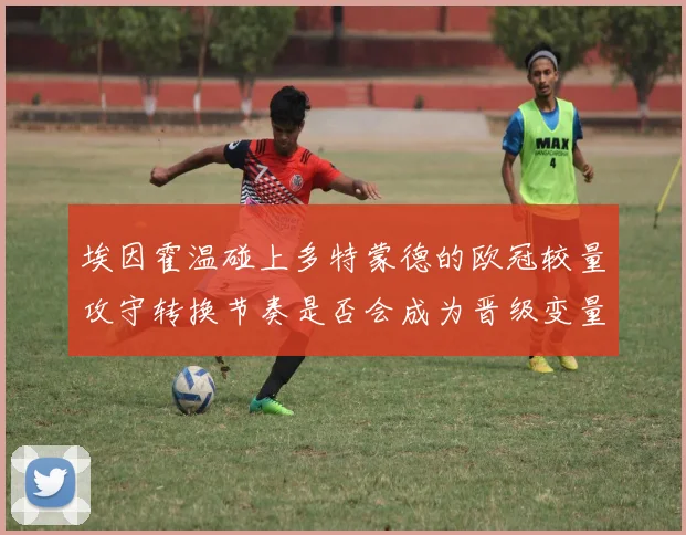埃因霍温碰上多特蒙德的欧冠较量攻守转换节奏是否会成为晋级变量