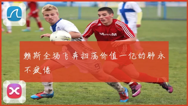 赖斯全场飞奔扫荡价值一亿的肺永不疲倦