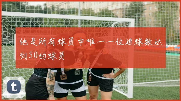 他是所有球员中唯一一位进球数达到50的球员