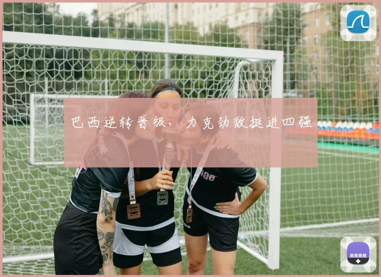 巴西逆转晋级，力克劲敌挺进四强