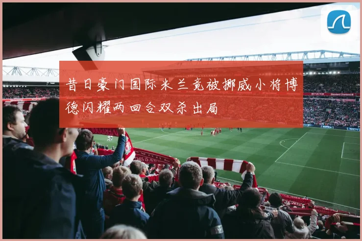 昔日豪门国际米兰竟被挪威小将博德闪耀两回合双杀出局