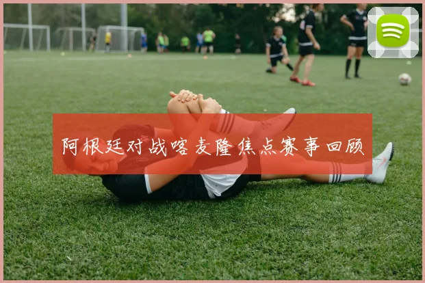 阿根廷对战喀麦隆焦点赛事回顾