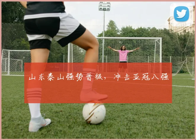 山东泰山强势晋级，冲击亚冠八强