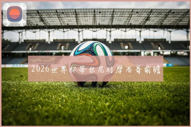 2026世界杯蒂尔尼对摩洛哥前瞻