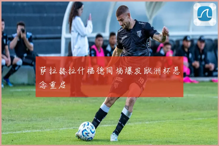 萨拉赫拉什福德同场爆发欧洲杯悬念重启