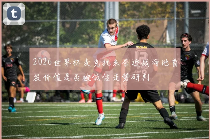 2026世界杯麦克托米奈迎战海地首发价值是否被低估走势研判