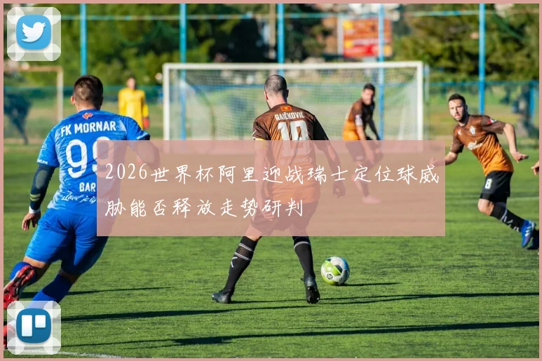 2026世界杯阿里迎战瑞士定位球威胁能否释放走势研判