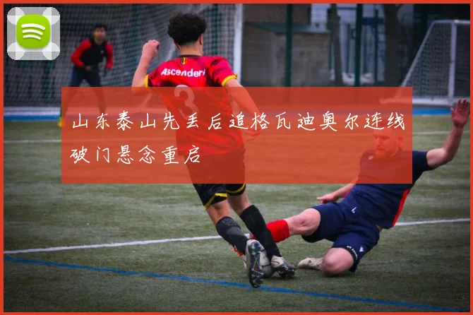 山东泰山先丢后追格瓦迪奥尔连线破门悬念重启