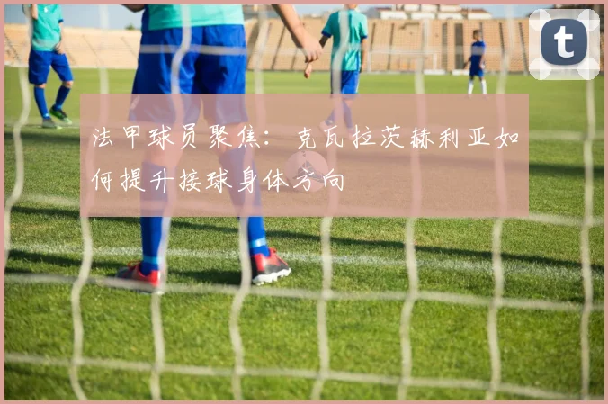 法甲球员聚焦：克瓦拉茨赫利亚如何提升接球身体方向