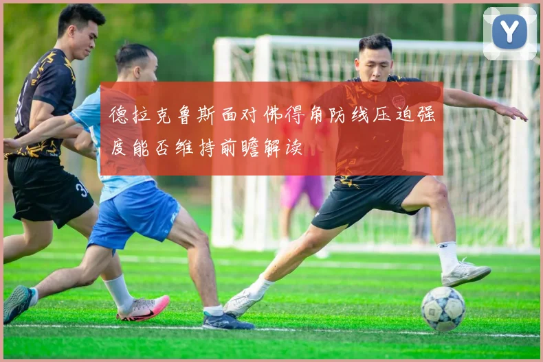 德拉克鲁斯面对佛得角防线压迫强度能否维持前瞻解读