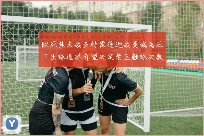 欧冠焦点战多特蒙德迎战曼城高压下出球选择有望决定禁区触球次数