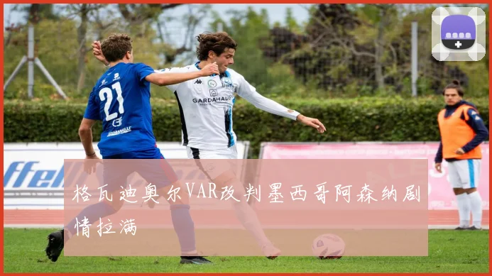 格瓦迪奥尔VAR改判墨西哥阿森纳剧情拉满