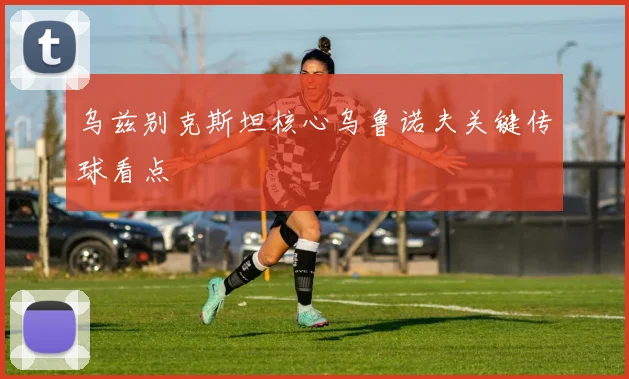 乌兹别克斯坦核心乌鲁诺夫关键传球看点