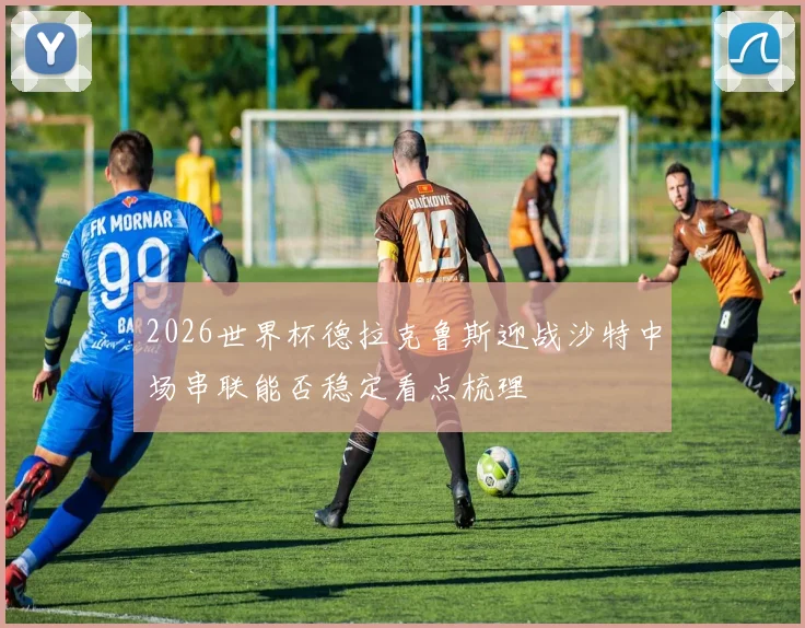 2026世界杯德拉克鲁斯迎战沙特中场串联能否稳定看点梳理