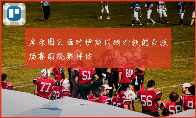 库尔图瓦面对伊朗门线扑救能否救场赛前观察评估