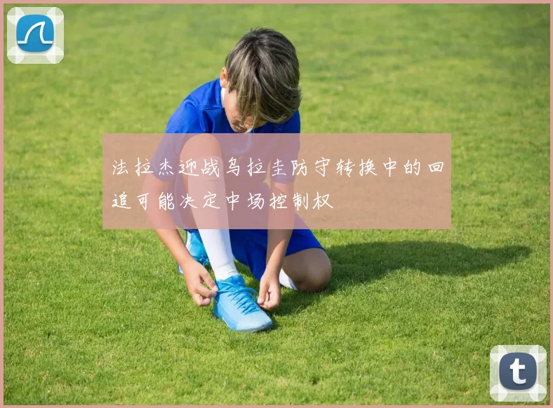 法拉杰迎战乌拉圭防守转换中的回追可能决定中场控制权