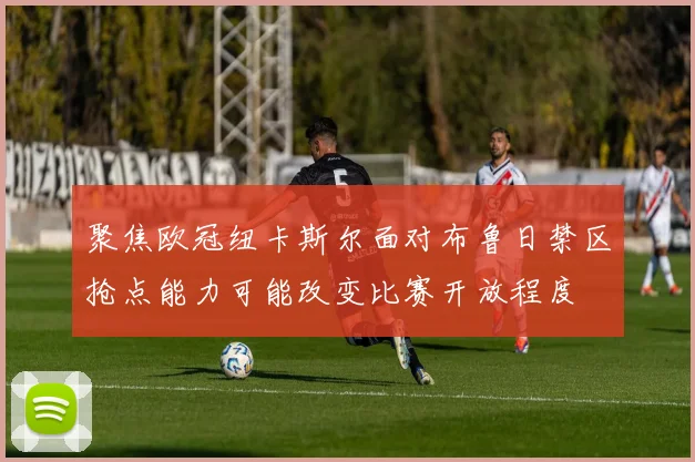 聚焦欧冠纽卡斯尔面对布鲁日禁区抢点能力可能改变比赛开放程度