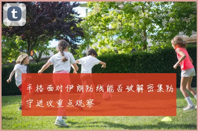 辛格面对伊朗防线能否破解密集防守进攻重点观察