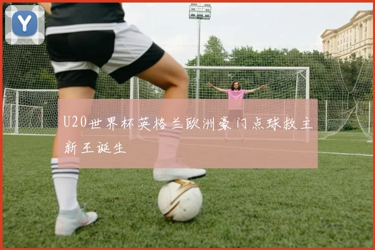 U20世界杯英格兰欧洲豪门点球救主新王诞生
