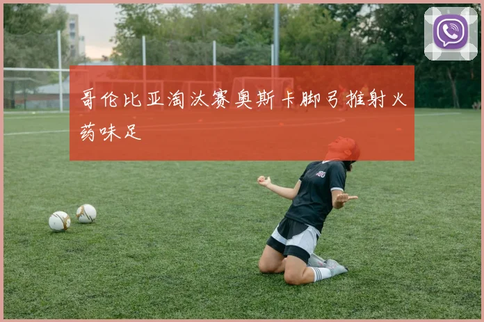 哥伦比亚淘汰赛奥斯卡脚弓推射火药味足