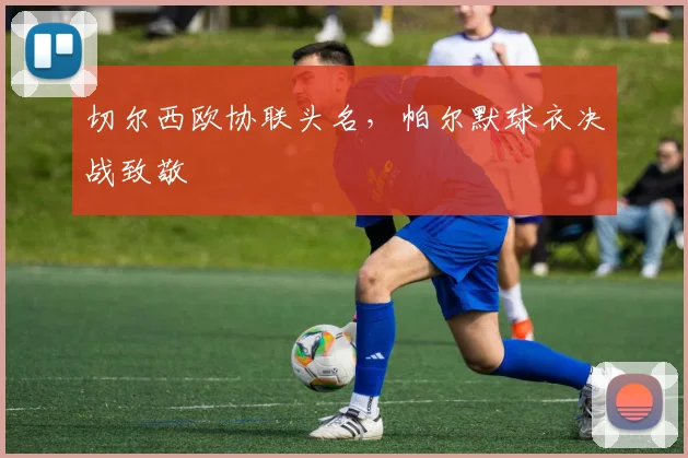 切尔西欧协联头名，帕尔默球衣决战致敬
