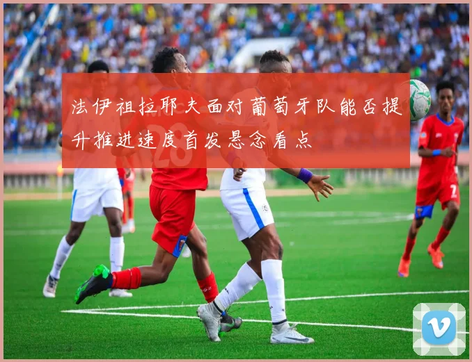 法伊祖拉耶夫面对葡萄牙队能否提升推进速度首发悬念看点