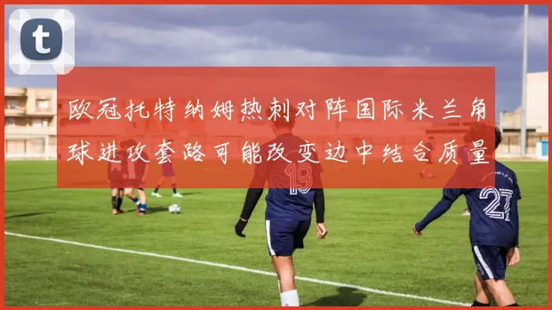 欧冠托特纳姆热刺对阵国际米兰角球进攻套路可能改变边中结合质量
