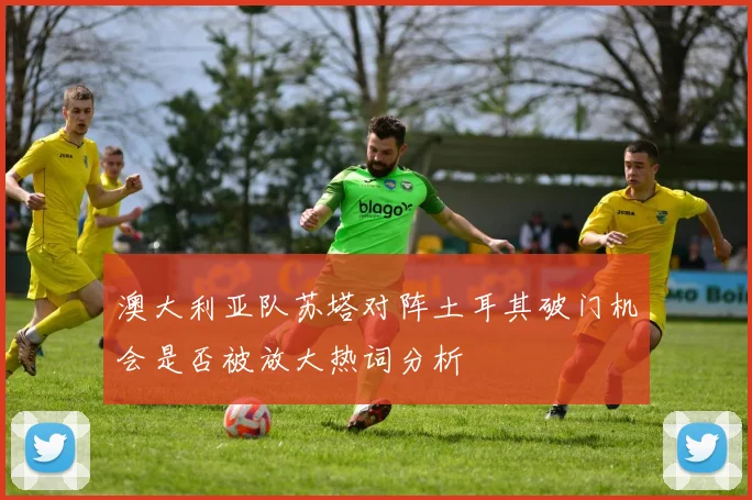 澳大利亚队苏塔对阵土耳其破门机会是否被放大热词分析