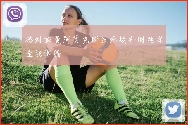 格列兹曼阿贾克斯生死战补时绝杀全场沸腾