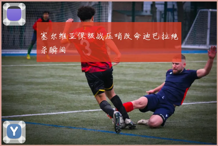 塞尔维亚保级战压哨改命迪巴拉绝杀瞬间